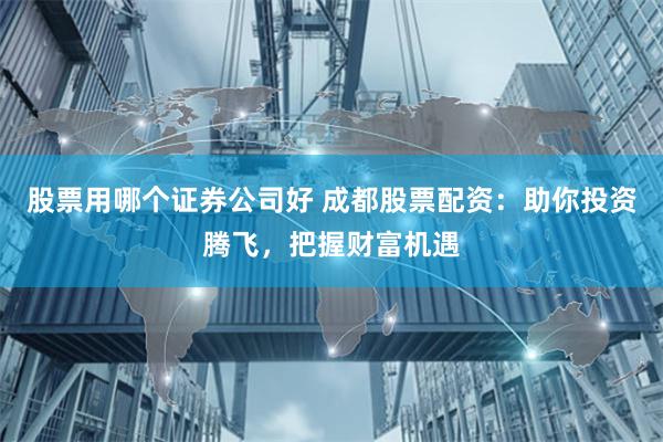 股票用哪个证券公司好 成都股票配资：助你投资腾飞，把握财富机遇