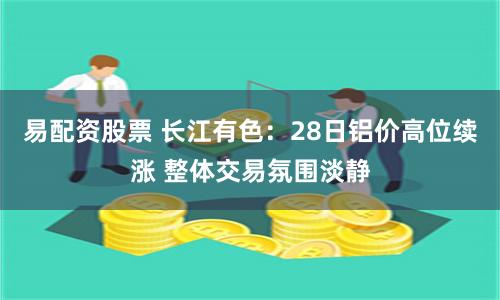 易配资股票 长江有色：28日铝价高位续涨 整体交易氛围淡静
