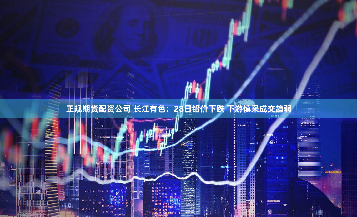 正规期货配资公司 长江有色：28日铅价下跌 下游慎采成交趋弱
