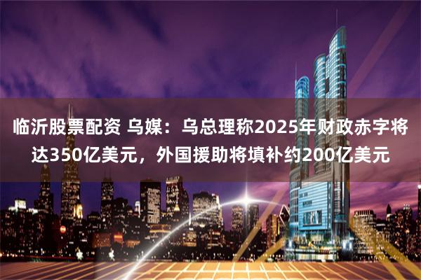 临沂股票配资 乌媒：乌总理称2025年财政赤字将达350亿美元，外国援助将填补约200亿美元