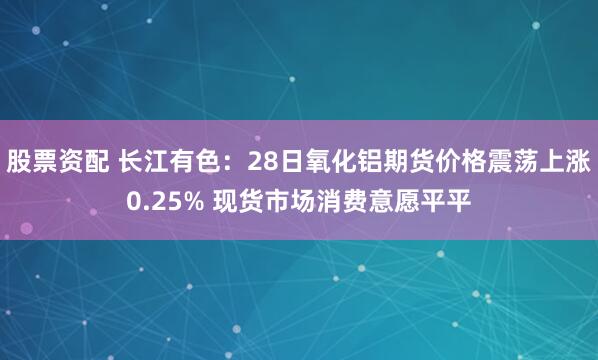股票资配 长江有色：28日氧化铝期货价格震荡上涨0.25% 现货市场消费意愿平平