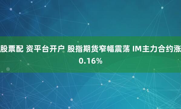 股票配 资平台开户 股指期货窄幅震荡 IM主力合约涨0.16%