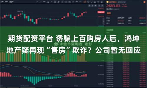期货配资平台 诱骗上百购房人后，鸿坤地产疑再现“售房”欺诈？公司暂无回应