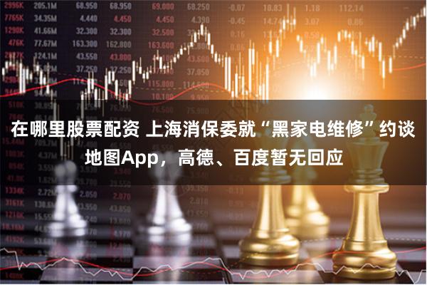 在哪里股票配资 上海消保委就“黑家电维修”约谈地图App，高德、百度暂无回应