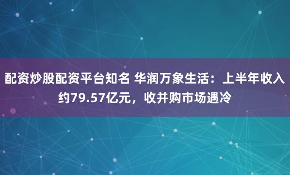 配资炒股配资平台知名 华润万象生活：上半年收入约79.57亿元，收并购市场遇冷
