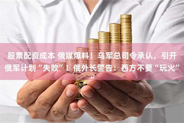 股票配资成本 俄媒爆料！乌军总司令承认，引开俄军计划“失败”！俄外长警告：西方不要“玩火”