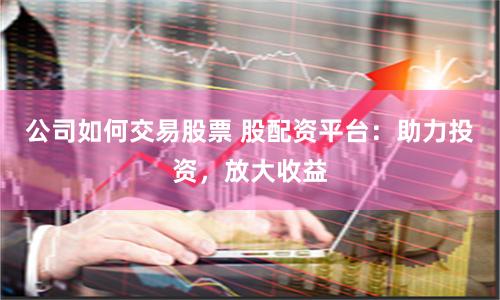 公司如何交易股票 股配资平台：助力投资，放大收益